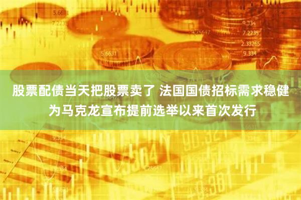 股票配债当天把股票卖了 法国国债招标需求稳健 为马克龙宣布提前选举以来首次发行