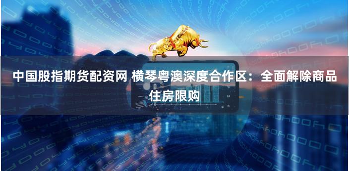 中国股指期货配资网 横琴粤澳深度合作区：全面解除商品住房限购