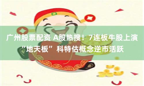 广州股票配资 A股热搜！7连板牛股上演“地天板” 科特估概念逆市活跃