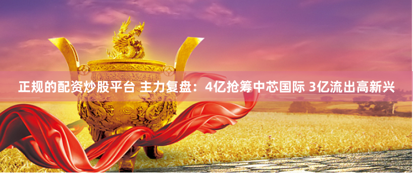 正规的配资炒股平台 主力复盘：4亿抢筹中芯国际 3亿流出高新兴