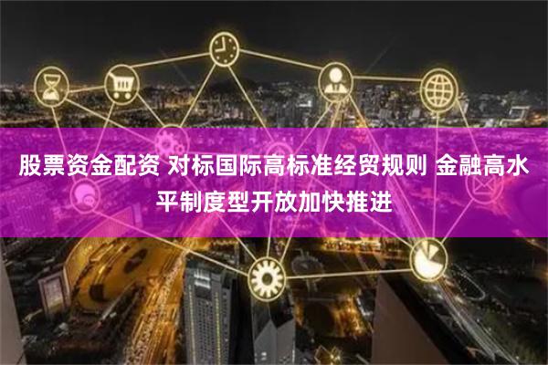 股票资金配资 对标国际高标准经贸规则 金融高水平制度型开放加快推进