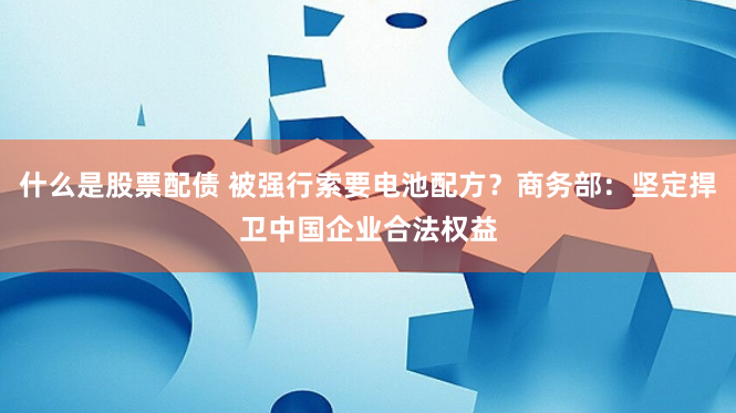 什么是股票配债 被强行索要电池配方？商务部：坚定捍卫中国企业合法权益