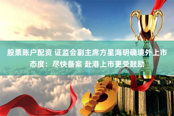 股票账户配资 证监会副主席方星海明确境外上市态度：尽快备案 赴港上市更受鼓励