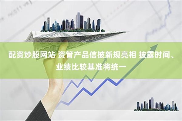 配资炒股网站 资管产品信披新规亮相 披露时间、业绩比较基准将统一