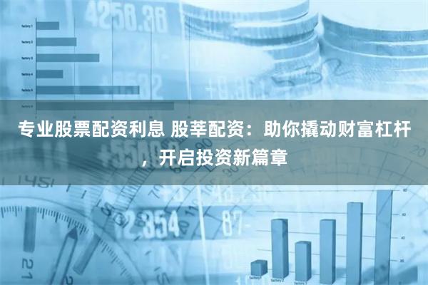 专业股票配资利息 股莘配资：助你撬动财富杠杆，开启投资新篇章