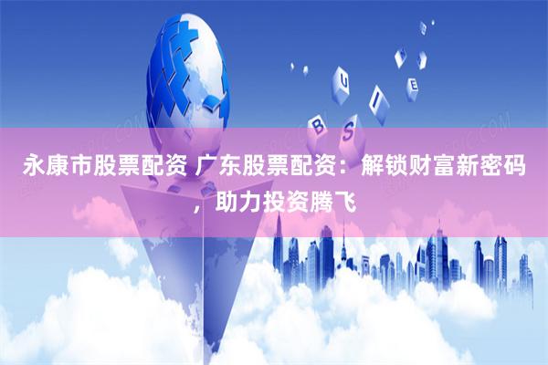 永康市股票配资 广东股票配资：解锁财富新密码，助力投资腾飞
