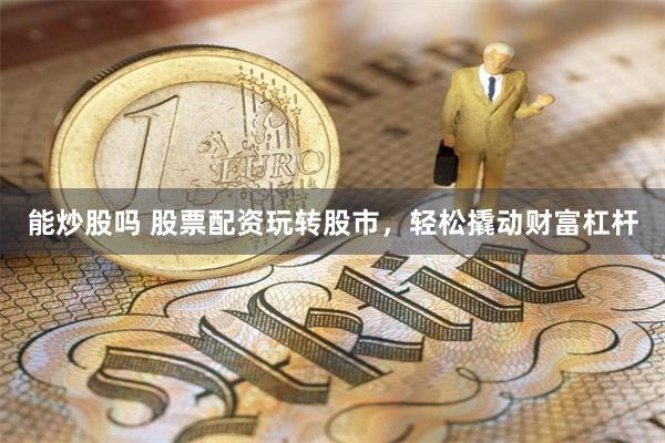 能炒股吗 股票配资玩转股市，轻松撬动财富杠杆