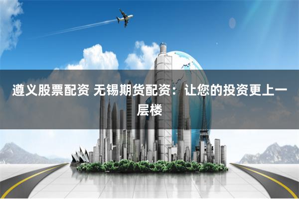 遵义股票配资 无锡期货配资：让您的投资更上一层楼