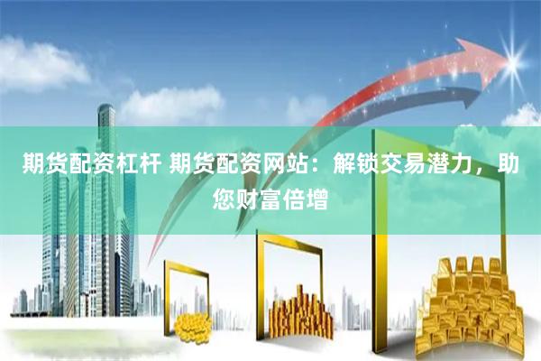 期货配资杠杆 期货配资网站：解锁交易潜力，助您财富倍增