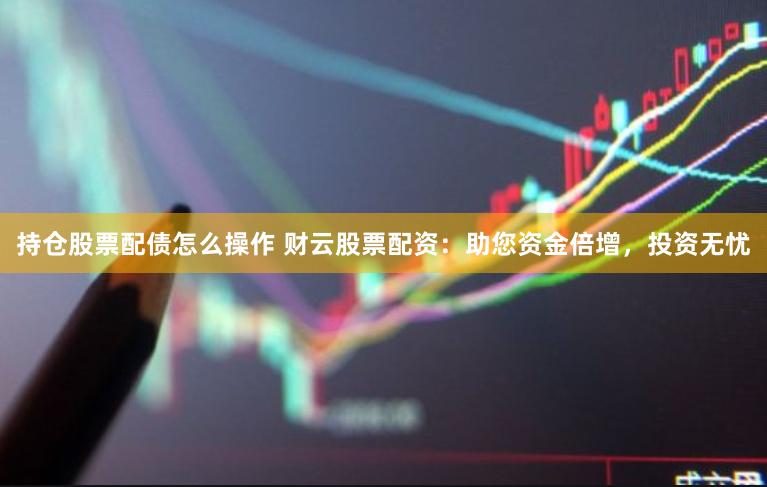 持仓股票配债怎么操作 财云股票配资：助您资金倍增，投资无忧