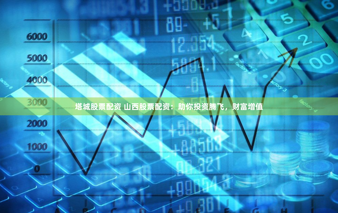 塔城股票配资 山西股票配资：助你投资腾飞，财富增值