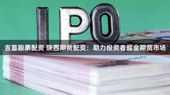 吉首股票配资 陕西期货配资：助力投资者掘金期货市场