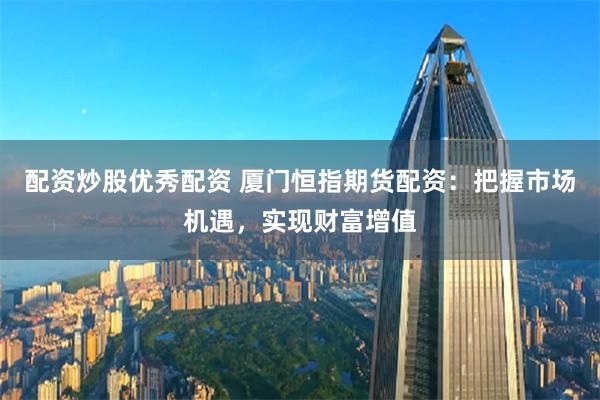 配资炒股优秀配资 厦门恒指期货配资：把握市场机遇，实现财富增值