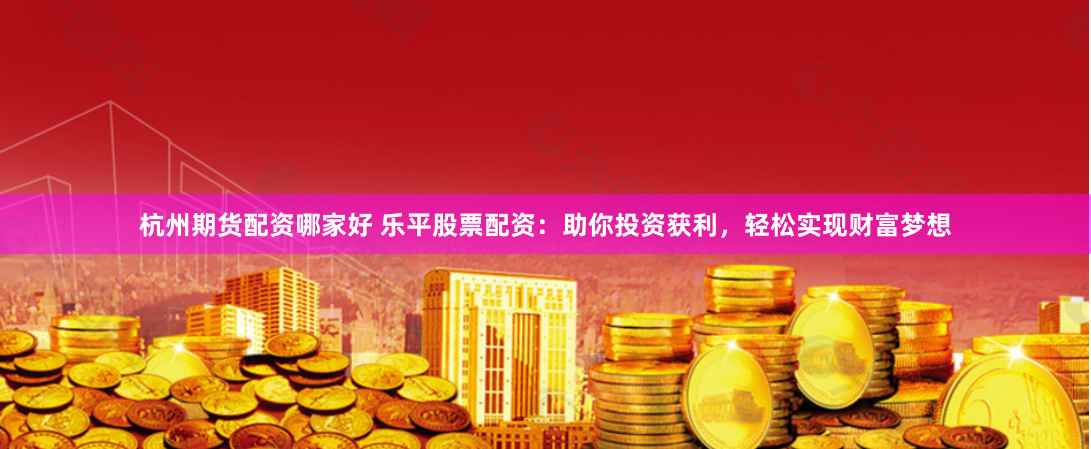 杭州期货配资哪家好 乐平股票配资：助你投资获利，轻松实现财富梦想