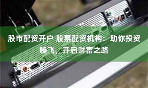 股市配资开户 股票配资机构：助你投资腾飞，开启财富之路