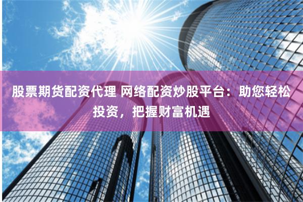 股票期货配资代理 网络配资炒股平台：助您轻松投资，把握财富机遇