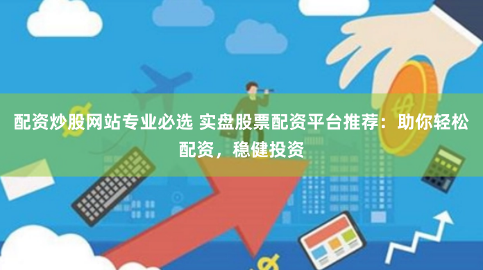 配资炒股网站专业必选 实盘股票配资平台推荐：助你轻松配资，稳健投资