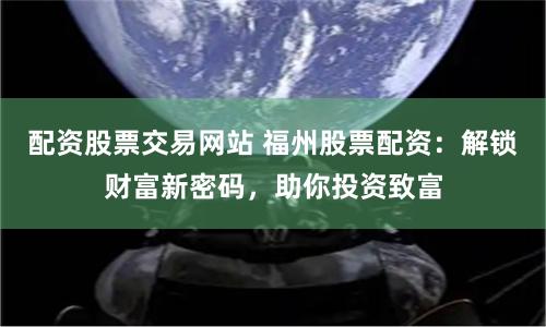 配资股票交易网站 福州股票配资:解锁财富新密码,助你投资致富