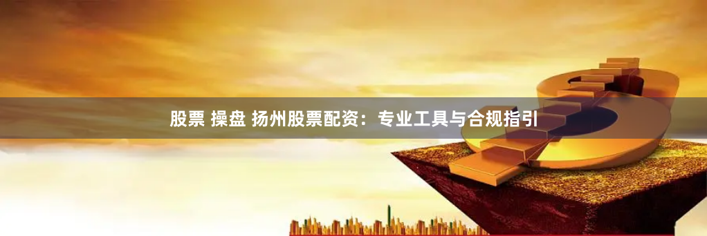 股票 操盘 扬州股票配资:专业工具与合规指引