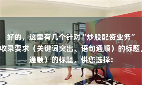 好的，这里有几个针对“炒股配资业务”、符合百度收录要求（关键词突出、语句通顺）的标题，供您选择：